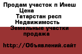 Продам участок п.Инеш › Цена ­ 1 100 000 - Татарстан респ. Недвижимость » Земельные участки продажа   